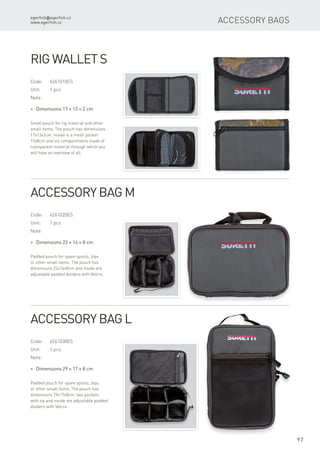 egerfish@egerfish.cz
www.egerfish.cz
97
Accessory Bags
Code:	6261010ES
Unit:	 1 pcs
Note:
* Dimensions 17 × 13 × 2 cm
Small pouch for rig material and other
small items. The pouch has dimensions
17x13x2cm. Inside is a mesh pocket
15x8cm and six compartments made of
transparent material through which you
will have an overview of all.
Rig Wallet S
Code:	6261020ES
Unit:	 1 pcs
Note:
* Dimensions 22 × 14 × 8 cm
Padded pouch for spare spools, dips
or other small items. The pouch has
dimensions 22x14x8cm and inside are
adjustable padded dividers with Velcro.
Accessory Bag M
Code:	6261030ES
Unit:	 1 pcs
Note:
* Dimensions 29 × 17 × 8 cm
Padded pouch for spare spools, dips
or other small items. The pouch has
dimensions 29x17x8cm, two pockets
with zip and inside are adjustable padded
dividers with Velcro.
Accessory Bag L
 