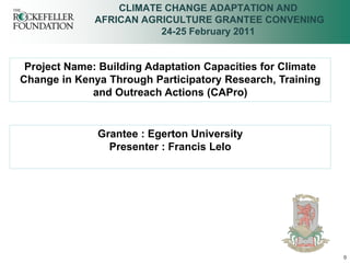 CLIMATE CHANGE ADAPTATION AND
              AFRICAN AGRICULTURE GRANTEE CONVENING
                         24-25 February 2011


 Project Name: Building Adaptation Capacities for Climate
Change in Kenya Through Participatory Research, Training
             and Outreach Actions (CAPro)


              Grantee : Egerton University
                Presenter : Francis Lelo




                                                            0
 