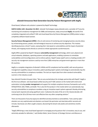eGestalt Announces Next Generation Security Posture Management with Aegify

Cloud-based, Software-only solution is powered by Rapid7 technology

SANTA CLARA, Calif., November 19, 2012– eGestalt Technologies (www.eGestalt.com), a provider of IT security
monitoring and compliance management for SMBs and enterprises, today announced Aegify, the world's first
completely integrated and unified IT-GRC and cloud-based Security Posture Management (SPM) product using a
completely software-based solution.

Security Posture Management (SPM) is the art and science of monitoring and managing business security status
by orchestrating process, people, and technological resources to achieve security objectives. This involves
identifying business critical IT assets, evaluating their risks based on vulnerabilities and the impact of potential
threats, and mapping results directly to controls to initiate appropriate countermeasures.

Aegify SPM is powered by Rapid7's Nexpose vulnerability management technology, which scans physical and
virtual networks, databases, operating systems and web applications, enabling customers to remediate
vulnerabilities and misconfigurations and to enforce policies. Rapid7 (www.rapid7.com) is a leading provider of IT
security risk management solutions used by more than 2,000 enterprises and government agencies in more than
65 countries.

Aegify is a complete integration of eGestalt's HIPAA and PCI compliance tool SecureGRC, with security posture
management capability using an innovative, patent-pending expert systems technology to automatically map the
security vulnerabilities to compliance mandates. The tool can import data from other standard vulnerability
scanners in the industry as well.

Says eGestalt President Anupam Sahai, "We are very excited about the strategic partnership with Rapid7. Aegify is
the first true software- and cloud-based unified security and IT-GRC solution on the market with end-to-end
automation including vendor management and support for multiple compliance business frameworks such as PCI,
HIPAA/HITECH, SOX, FISMA, and GLBA. This is also the first product in the market which can automatically map
security vulnerabilities to compliance mandates using an innovative expert systems approach thereby eliminating
manual work required and saving significant costs. It advances the state of the art in the industry besides still
continuing to be 10 to 20 times more cost-effective than any other competing solution."

There are thousands of security exposures identified and documented as vulnerabilities. Tools used by cyber-
attackers are very sophisticated and attackers can breach the perimeter and steal data within seconds and
minutes. Businesses are often caught unaware, discovering the breach only weeks and sometimes months
afterwards.

"Aegify SPM brings a new cloud-based approach to managing security posture that is innovative, easy to use, and
extremely valuable for defenders," said Sheldon Malm, Senior Director of Strategic Partners and Alliances at
 