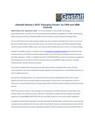 eGestalt Named a 2012 ‘Emerging Vendor’ by CRN and UBM
                              Channel
SANTA CLARA, Calif., September 4, 2012 – For the second year in a row eGestalt Technologies
(www.eGestalt.com), a provider of IT security monitoring and compliance management for SMBs and enterprises,
today announced it has been selected by UBM Channel and CRN as a 2012 Emerging Technology Vendor.

The annual list features the most innovative vendors who not only deliver technology that is easy to use, but can
generate the high margins solution providers require. The vendors that make up the CRN Emerging Technology
Vendor list were founded in 2006 or later, have revenue under $1 billion and have an active U.S. channel strategy.

eGestalt´s SecureGRC product is a unified security and compliance management solution that includes all of the
necessary security and IT-GRC functionality required to gain control and improve compliance levels across more
than 400+ regulations. It offers a simplified approach for PCI/HIPAA/HITECH security and compliance management
that provides low cost and peace of mind to channel partners servicing SMBs to large enterprises, including
medical providers and their Business Associates.

The solution is designed from the ground up to make channel partners profitable within a week. Through
enhanced content, the solution demystifies complex regulations and standards and is customizable for partners to
add–on additional services.

Among these "Emerging Vendors" are companies that have already established themselves in their market
segment and others that are already making an impact despite a recent launch. Each organization on the list
represents a new partnership and go–to–market opportunity for solution providers looking to identify new vendor
partners.

While the framework allows for the easy plug-in of any regulation or standard, eGestalt currently offers to the
channel ready-to-roll compliance services with built-in frameworks to support the most stringent and popular
regulations including HIPAA, HITECH, PCI, SOX, ISO, and COBIT (as well as more country-specific regulations).

Completely automated with integrated IT security monitoring, SecureGRC offers a unified security assessment and
compliance service delivered from the cloud, which means that the solution is constantly kept up-to-date with the
latest versions and revisions of relevant regulations/standards. With no hardware involved, SecureGRC delivers to
 