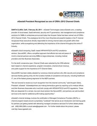 eGestalt President Recognized as one of CRN's 2012 Channel Chiefs



SANTA CLARA, Calif., February 20, 2011 – eGestalt Technologies (www.eGestalt.com), a leading
provider of cloud-based, SaaS-delivered, security and IT governance, risk management and compliance
solutions for SMBs to enterprises,announced today that Anupam Sahai has been named one of CRN's
2012 Channel Chiefs. This prestigious list of the most influential and powerful leaders in the IT channel
recognizes those executives directly responsible for driving channel sales and growth within their
organization, while evangelizing and defending the importance of the channel throughout the entire IT
Industry.

eGestalt's cloud computing, SaaS- based HIPAA/HITECH and PCI compliance
solution, SecureGRC, offers a simplified approach that affords low cost and peace of
mind to channel partners servicing SMBs to large enterprises, including medical
providers and their Business Associates.

For the tenth consecutive year, Channel Chiefs were selected by the CRN editorial
team based on channel experience, program innovations, channel-driven revenue,
and public support for the importance of IT Channel Sales.

SecureGRC has been widely adopted by numerous channel partners who offer security and compliance
services thereby gaining entry into the lucrative markets of compliance and security, including healthcare
IT, one of the fastest growing segments for the MSP business.

"We are honored to receive so much recognition from the channel community," said Anupam Sahai,
President, eGestalt. "eGestaltpartners are making tremendous gains by reaching out to medical offices
and their Business Associates who must both comply with HIPAA/HITECH and PCI regulations. These
BAs are desperate for a simple, low-cost cloud solution like SecureGRC, and partners can add bundled
services to the deal for additional profit-making opportunities."

eGestalt's channel strategy involves the certification of Managed Compliance Providers (MCPs), a
channel program based around a proprietary "cookbook" that serves as an introduction and training guide
for partners just getting started with delivering managed compliance services.For further details please
call (408) 689-2586 or email sales@egestalt.com . For further details about the product, please
visit http://www.egestalt.com.
 