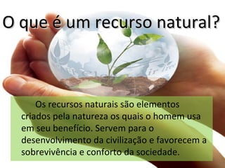 O que é um recurso natural? <ul><li>Os recursos naturais são elementos criados pela natureza os quais o homem usa em seu b...