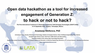 Open data hackathon as a tool for increased
engagement of Generation Z:
to hack or not to hack?
The First International Conference in Electronic Governance with Emerging Technologies (EGETC-2022)
12-14 September 2022, Tampico, Tamaulipas, Mexico
Anastasija Nikiforova, PhD
University of Tartu, Faculty of Science and Technology, Institute of Computer Science, Chair of Software Engineering, Tartu, Estonia
European Open Science Cloud, Task Force «FAIR metrics and data quality»
Associate member of the Latvian Open Technology Association
Expert of the Latvian Council of Sciences (1) Computer Science and Informatics, (2) Electrical Engineering, Electronics, ICT, (3) Social Sciences – Economics and Business
https://anastasijanikiforova.com/
 