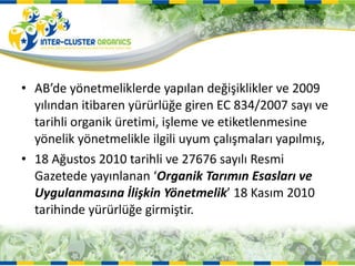 AB’de yönetmeliklerde yapılan değişiklikler ve 2009 yılından itibaren yürürlüğe giren EC 834/2007 sayı ve tarihli organik üretimi, işleme ve etiketlenmesine  yönelik yönetmelikle ilgili uyum çalışmaları yapılmış, 18 Ağustos 2010 tarihli ve 27676 sayılı Resmi Gazetede yayınlanan ‘ Organik Tarımın Esasları ve Uygulanmasına İlişkin Yönetmelik ’ 18 Kasım 2010 tarihinde yürürlüğe girmiştir.  