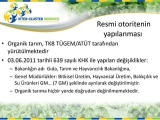 Resmi otoritenin  yapılanması  Organik tarım, TKB TÜGEM/ATÜT tarafından yürütülmektedir 03.06.2011 tarihli 639 sayılı KHK ile yapılan değişiklikler: Bakanlığın adı  Gıda, Tarım ve Hayvancılık Bakanlığına, Genel Müdürlükler: Bitkisel Üretim, Hayvansal Üretim, Balıkçılık ve Su Ürünleri GM… (7 GM) şeklinde ayrılarak değiştirilmiştir. Organik tarıma hiçbir yerde doğrudan değinilmemektedir.  