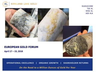 KLGOLD.COM
TSX: KL
NYSE: KL
ASX: KLA
OPERATIONAL EXCELLENCE | ORGANIC GROWTH | SHAREHOLDER RETURNS
EUROPEAN GOLD FORUM
April 17 – 19, 2018
On the Road to a Million Ounces of Gold Per Year
 