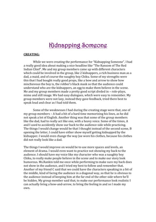 Kidnapping Someone<br />CREATING:<br />While we were creating the performance for “Kidnapping Someone”. I had a really good idea about making a nice headline like “The Ransom of The Red Indian Chief”. Me and my group members came up with different characters which could be involved in the group, like 2 kidnappers, a rich business man as a dad, a maid, and of course the naughty boy Chiku. Some of my strengths were this that I had bought really good props, like a bow and arrow to show how mischievous the boy is, the robber’s black mask so that the audience could understand who are the kidnappers, an egg to make them believe in the scene. Me and my group members made a pretty good script divded in – role-plays, mime and still image. We had easy dialogues, which were easy to remember. My group members were not lazy, instead they gave feedback, tried there best to speak loud and clear as I had told them.<br />Some of the weaknesses I had during the creating stage were that, one of my group members – A had a bit of a hard time memorizing his lines, as he did not speak a lot of English. Another thing was that some of the group members like the dad, had to really act like one, with a heavy voice. Some of the times, A and I used to accidently show our back to the audience side while practicing.  The things I would change would be that I thought instead of the second scene, B opening the letter, I could have either show myself getting kidnapped by the kidnapper. I would even change the way Joe wore his clothes, because his clothes did not really look like a dad.<br />The things I would improve on would be to use more spaces and levels, an element of drama. I would even want to practice not showing my back to the audience. I should have my voice like my character who was a naughty boy Chiku, to really make people believe in the scene and to make our story look humorous. Ms.Rankin told me once while performing to make sure my back does not show in the audience, and I tried my best to follow and remember that. Another of my friend C said that we could have the characters speaking in a bit of the middle, kind of facing the audience in a diagonal way, so that he is obvious to the audience instead of keeping him at the far end of the other side where he’ll be hidden. My group member said that, to make our performance look realistic I can actually bring a bow-and-arrow, to bring the feeling in and so I made my own. <br />,[object Object],Performance:<br />I ENJOYED MY PERFORMANCE A LOT! That is my first strength, I had all the things to make me confident- my dialogues were memorized, I had good interesting props, and a fairly good story to go with. Everyone in my group knew their lines, which was the best thing, because no one had forgotten it. We had a bit of humor in our performance/story. We had the three main important things- role-play, mime and still image. We remembered the change of scenes and how to set it up. <br />Some of the weaknesses I observed during our performance were that, in one scene I forgot to freeze- for the lights to go down. Another was that in the mime we were not suppose to make a sound, but by accident I let a sigh and then realized I was not supposed to so I carried on with the play. I was surely supposed to be a bit more mischievous and naughty, but I did the best I could.  I would change the position of where Dong Hyun was standing during the mime, because he was not been able to be seen by some of the audience. I would even change the way I was in the first scene, Instead of being on a bed, I could be spying on my maid, and then with the help of my bow-and-arrow shoot an egg on her.<br />I used my knowledge of elements of drama in my performance in a lot of ways, we used gestures, in the mime indicating the dad to take Chiku back home, and in order the kidnappers wanted no money.  I used emphasis on words when I said to the kidnappers” “SO DO AS I SAY! Get it!” I used spaces- levels, when at the end I had to hug my dad, So I was in the medium level. We used props like bow-and-arrow, egg, robber’s mask, and especially the letter, which were points of interest. We used the dramatic tension- tension of task Chiku’s task was to trouble the kidnappers so much that they actually let him free, and he succeed that in the end when the kidnappers got tired of him, and did not want any money. We used Movement and stillness to show that when we froze that means for the lights to go off for the next scene. I used my research in a lot of ways, In my research there was a kidnapper wearing the mask, so from there I got the idea of the robber’s mask and bought two for the kidnappers in my group. In one picture, it shows how a boy is kidnapped and tied, so when Chiku ties the kidnappers to the chair, I told them to act like the kid in the research image, like you are struggling. Over all it was a very good experience, I thoroughly enjoyed everything in it -acting, improvising, using props. It was fun!<br />-457200168275<br />,[object Object],Performance, for showing how to struggle when tied, your legs and hands and sealed mouth.<br />