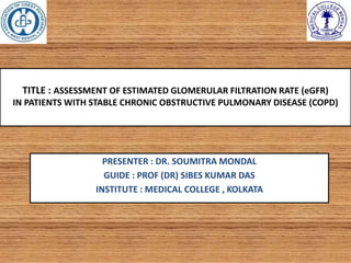 TITLE : ASSESSMENT OF ESTIMATED GLOMERULAR FILTRATION RATE (eGFR)
IN PATIENTS WITH STABLE CHRONIC OBSTRUCTIVE PULMONARY DISEASE (COPD)
PRESENTER : DR. SOUMITRA MONDAL
GUIDE : PROF (DR) SIBES KUMAR DAS
INSTITUTE : MEDICAL COLLEGE , KOLKATA
 