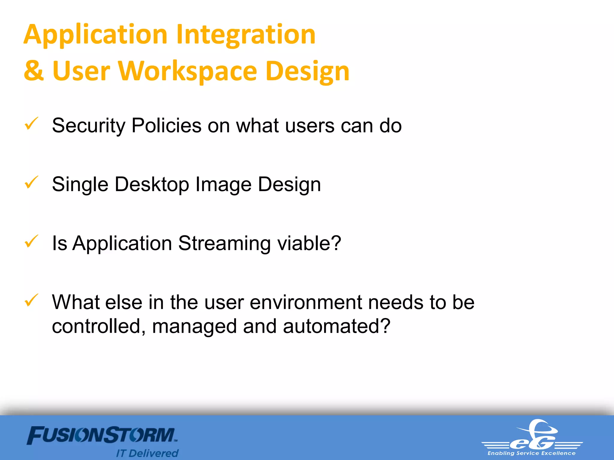 Application Integration
& User Workspace Design
 Security Policies on what users can do

 Single Desktop Image Design

 Is Application Streaming viable?

 What else in the user environment needs to be
  controlled, managed and automated?
 