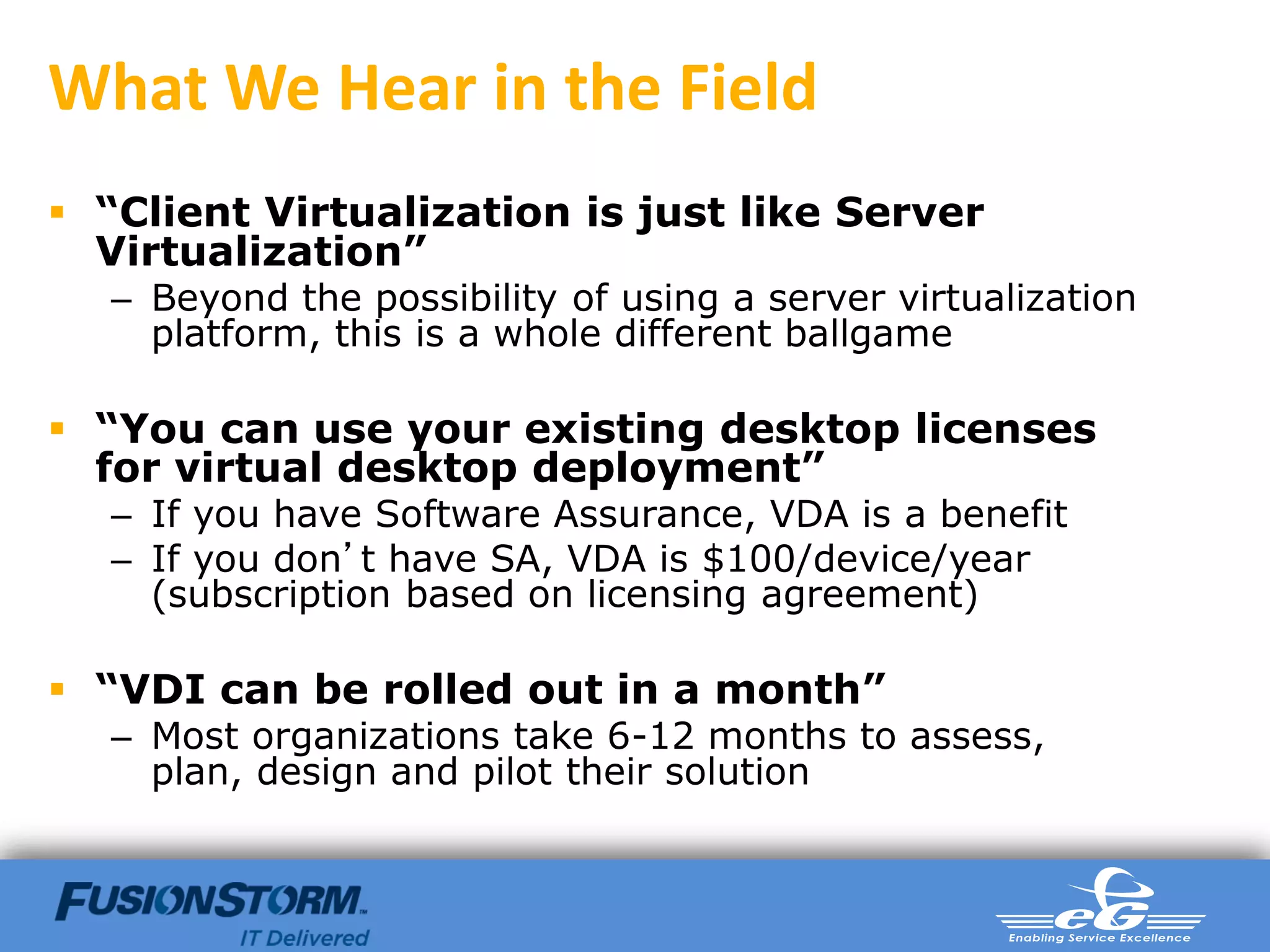 What We Hear in the Field
 “Client Virtualization is just like Server
  Virtualization”
  – Beyond the possibility of using a server virtualization
    platform, this is a whole different ballgame

 “You can use your existing desktop licenses
  for virtual desktop deployment”
  – If you have Software Assurance, VDA is a benefit
  – If you don’t have SA, VDA is $100/device/year
    (subscription based on licensing agreement)

 “VDI can be rolled out in a month”
  – Most organizations take 6-12 months to assess,
    plan, design and pilot their solution
 