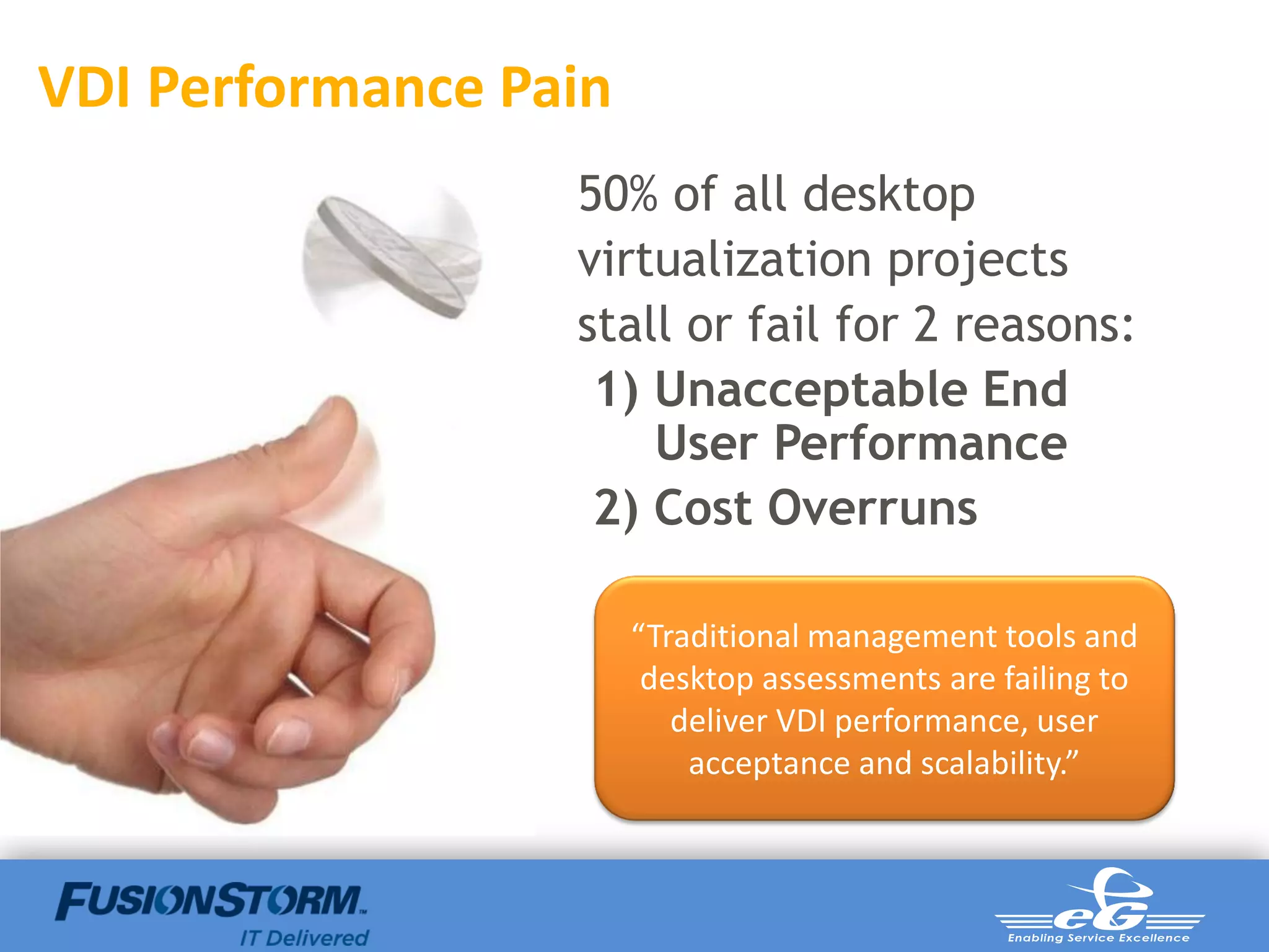 VDI Performance Pain
                  50% of all desktop
                  virtualization projects
                  stall or fail for 2 reasons:
                   1) Unacceptable End
                      User Performance
                   2) Cost Overruns

                       “Traditional management tools and
                        desktop assessments are failing to
                          deliver VDI performance, user
                           acceptance and scalability.”
 