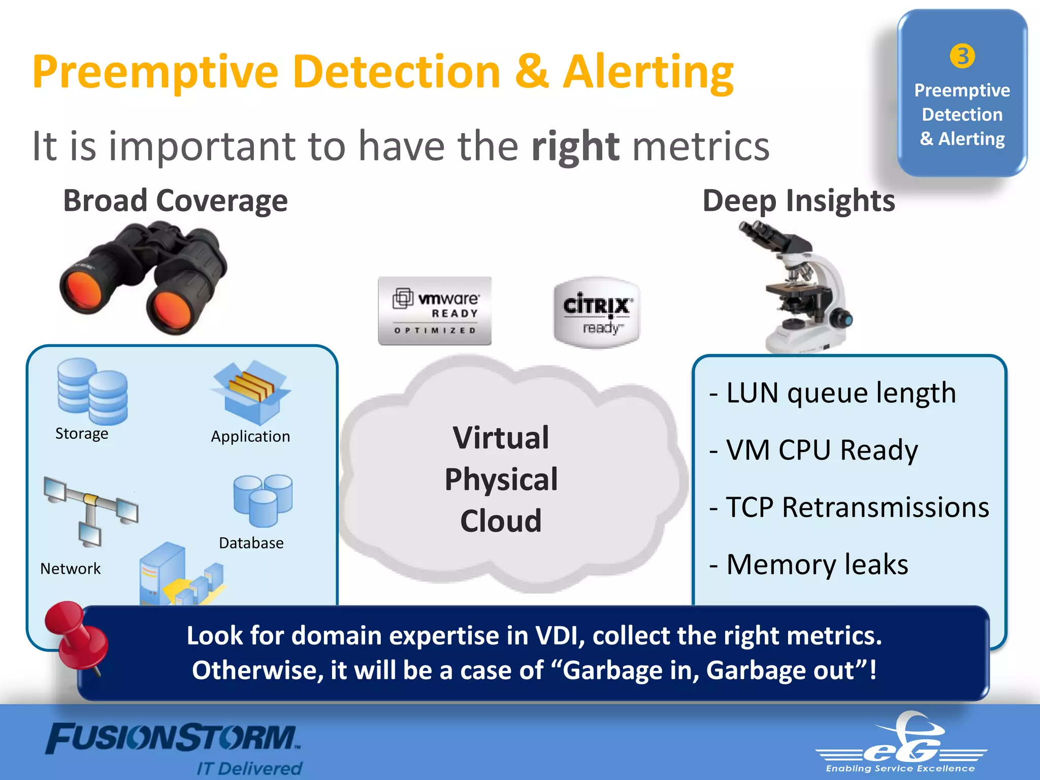 
Preemptive Detection & Alerting                                                  Preemptive
                                                                                  Detection
It is important to have the right metrics                                         & Alerting


  Broad Coverage                                              Deep Insights




                                                               - LUN queue length
 Storage              Application       Virtual                - VM CPU Ready
                                        Physical
                                         Cloud                 - TCP Retransmissions
                       Database
Network                                                        - Memory leaks
                                                               - Profile sizes
                  Look for domain expertise in VDI, collect the right metrics.
           Virtualization

                  Otherwise, it will be a case of “Garbage in, Garbage out”!
 