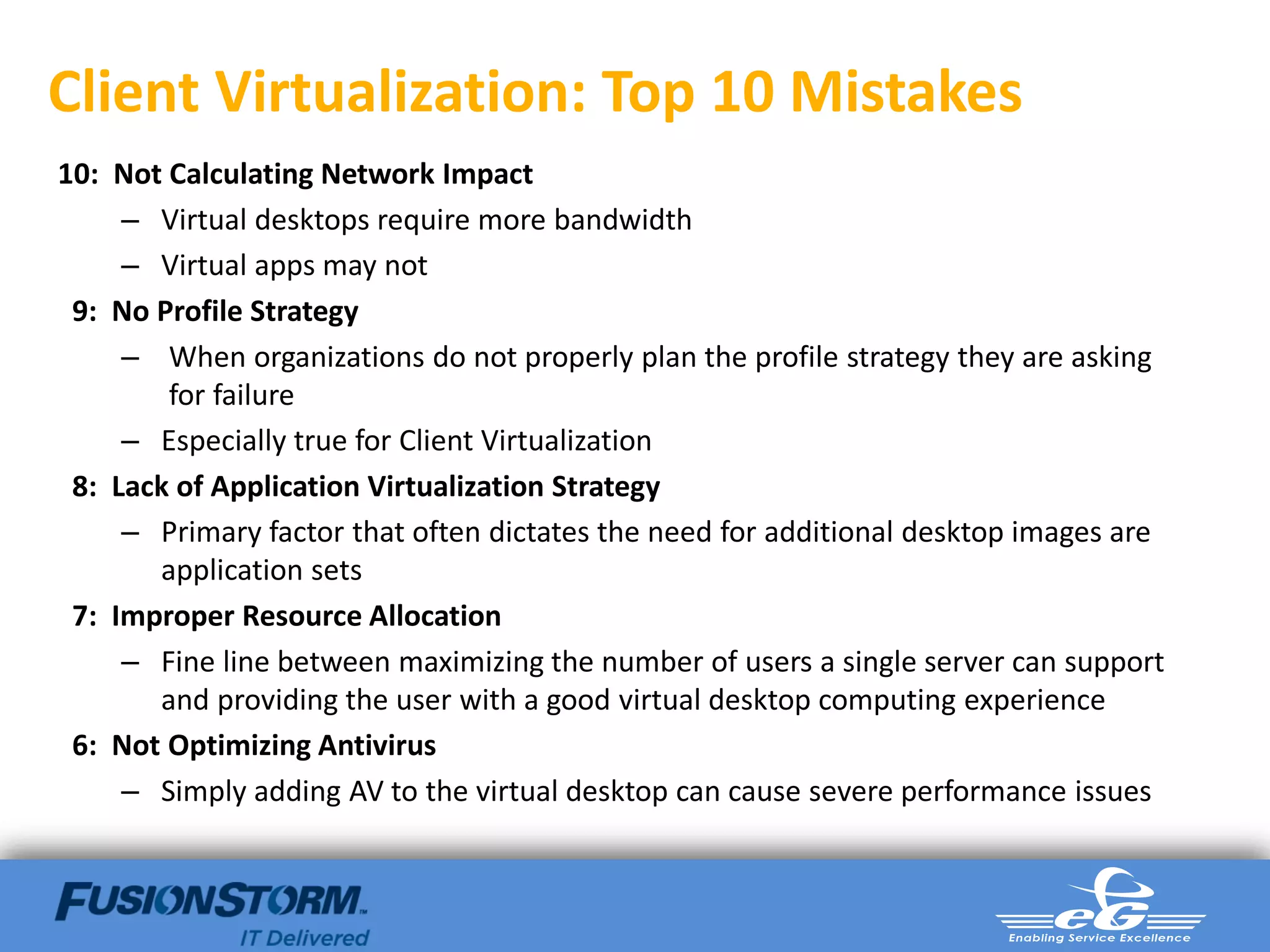 Client Virtualization: Top 10 Mistakes
10: Not Calculating Network Impact
     – Virtual desktops require more bandwidth
     – Virtual apps may not
 9: No Profile Strategy
     – When organizations do not properly plan the profile strategy they are asking
        for failure
     – Especially true for Client Virtualization
 8: Lack of Application Virtualization Strategy
     – Primary factor that often dictates the need for additional desktop images are
       application sets
 7: Improper Resource Allocation
     – Fine line between maximizing the number of users a single server can support
       and providing the user with a good virtual desktop computing experience
 6: Not Optimizing Antivirus
     – Simply adding AV to the virtual desktop can cause severe performance issues
 