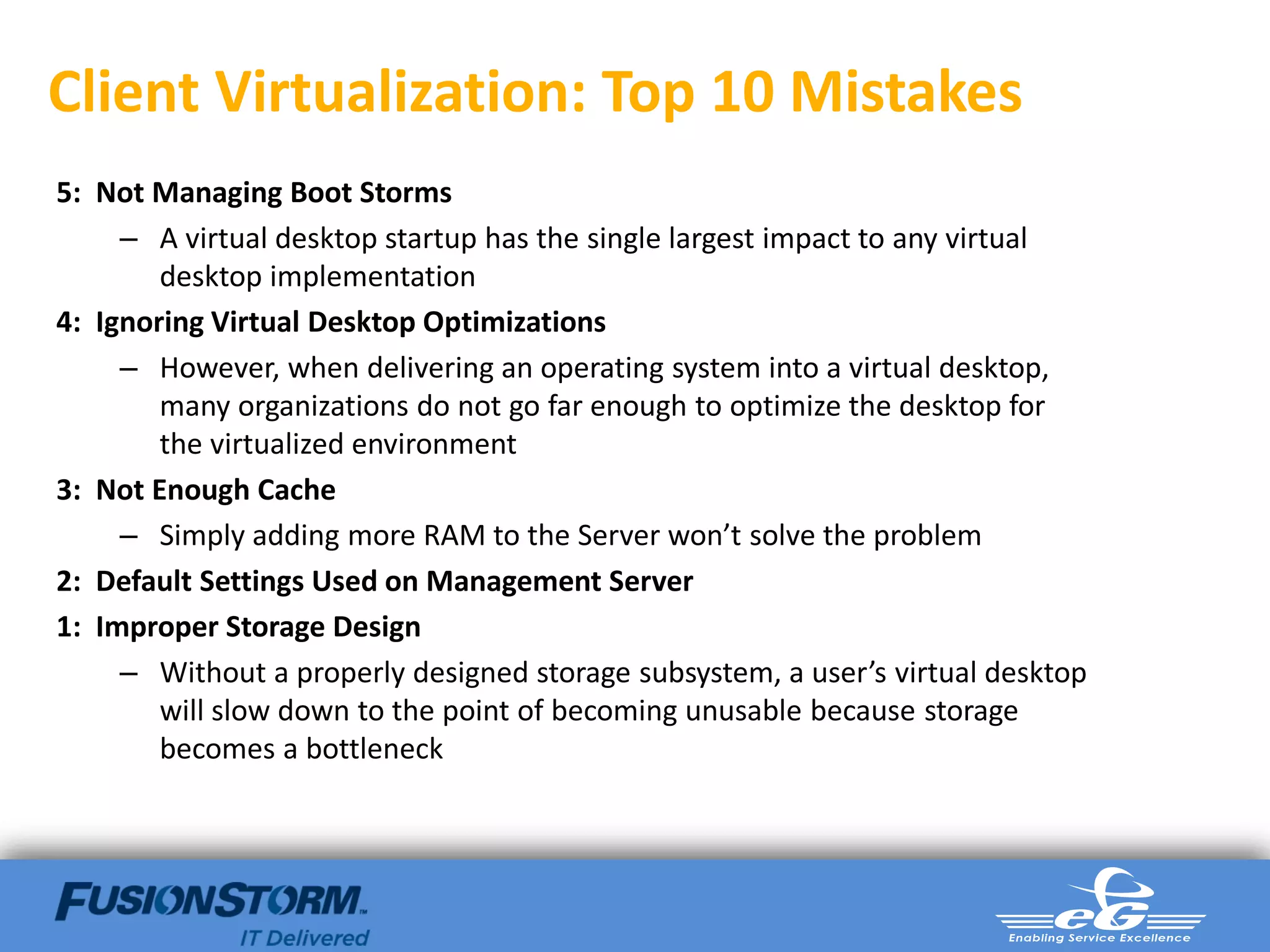 Client Virtualization: Top 10 Mistakes
5: Not Managing Boot Storms
     – A virtual desktop startup has the single largest impact to any virtual
        desktop implementation
4: Ignoring Virtual Desktop Optimizations
     – However, when delivering an operating system into a virtual desktop,
        many organizations do not go far enough to optimize the desktop for
        the virtualized environment
3: Not Enough Cache
     – Simply adding more RAM to the Server won’t solve the problem
2: Default Settings Used on Management Server
1: Improper Storage Design
     – Without a properly designed storage subsystem, a user’s virtual desktop
        will slow down to the point of becoming unusable because storage
        becomes a bottleneck
 