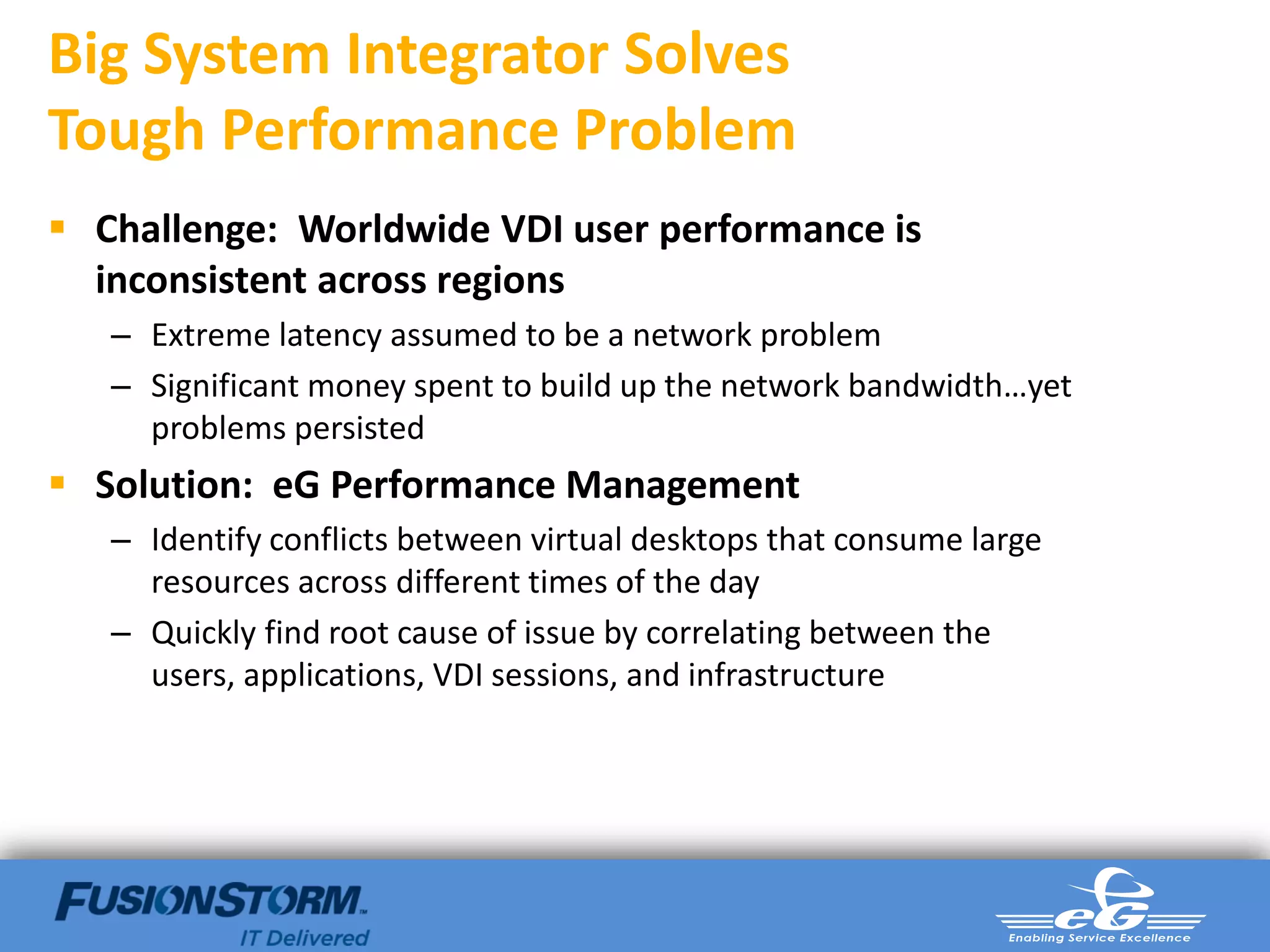 Big System Integrator Solves
Tough Performance Problem
 Challenge: Worldwide VDI user performance is
  inconsistent across regions
   – Extreme latency assumed to be a network problem
   – Significant money spent to build up the network bandwidth…yet
     problems persisted
 Solution: eG Performance Management
   – Identify conflicts between virtual desktops that consume large
     resources across different times of the day
   – Quickly find root cause of issue by correlating between the
     users, applications, VDI sessions, and infrastructure
 