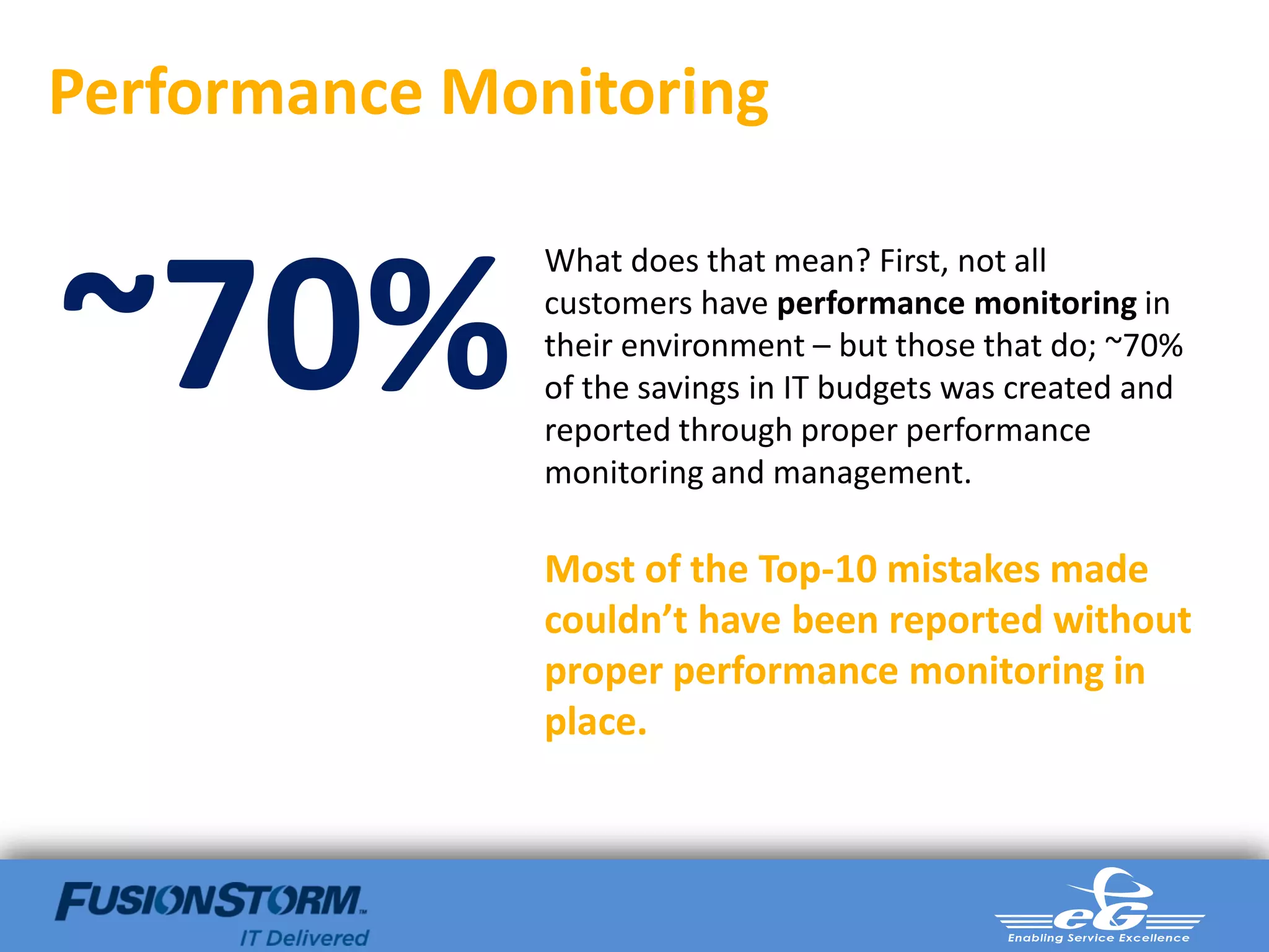 Performance Monitoring


~70%
               What does that mean? First, not all
               customers have performance monitoring in
               their environment – but those that do; ~70%
               of the savings in IT budgets was created and
               reported through proper performance
               monitoring and management.

               Most of the Top-10 mistakes made
               couldn’t have been reported without
               proper performance monitoring in
               place.
 
