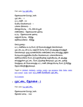 Filed under Egg முட்டை
தேடையான ப ாருட்கள்:-
முட்டை – 4
ட்ைாெி – 200
ப ரிய பைங்காயம் – 1
ச்டை மிளகாய் – 1
மிளகுப்ப ாடி – 1 தை ிள் ஸ்பூன்
எண்பெய் – தேடையான அளவு
உப்பு – தேடையான அளவு
மஞ்ைள் ப ாடி – ைிறிது
கறிதைப் ிடை – ைிறிது
பைய்முடற:-
ட்ைாெிடய உப்பு த ாட்டு தைக டைத்துக் பகாள்ளவும்.
முட்டையுைன் உப்பு, மஞ்ைள் ப ாடி த ாட்டு அடித்து டைத்துக்
பகாள்ளவும். ஒரு ைாெைியில் எண்பெய் காய டைத்து அேில்
ப ாடியாக நறுக்கிய ப ரிய பைங்காயம், ச்டைமிளகாய்,
கறிதைப் ிடை த ாட்டு ைேக்கி நன்கு ைேங்கியவுைன் அடித்து
டைத்துள்ள முட்டை த ாட்டு நன்கு கிளறவும். முட்டை நன்கு
பைந்ேவுைன் தைக டைத்ே ட்ைாெி, மிளகுப்ப ாடி த ாட்டு ைிறிது
தநரம் கிளறி இறக்கவும்.
Tagged as: chettinad, chettinadu, cooking, country, egg, greenpeas, India, Indian, muttai,
peas, poriyal, recipe, tamil, ட்ைாெி, ப ாரியல், முட்டை
No Comments
 முட்டை ததாடச – 2
Filed under Egg முட்டை
தேடையான ப ாருட்கள்:-
தோடை மாவு – 3 கப்
 