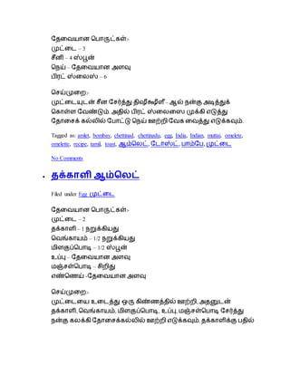 தேடையான ப ாருட்கள்:-
முட்டை – 3
ைீனி – 4 ஸ்பூன்
பநய் – தேடையான அளவு
ிரட் ஸ்டைஸ் – 6
பைய்முடற:-
முட்டையுைன் ைீன தைர்த்து ேிஷீக்ஷீள ீ– ஆல் நன்கு அடித்துக்
பகாள்ள தைண்டும். அேில் ிரட் ஸ்டைடை முக்கி எடுத்து
தோடைக் கல்ைில் த ாட்டு பநய் ஊற்றி தைக டைத்து எடுக்கவும்.
Tagged as: amlet, bombay, chettinad, chettinadu, egg, India, Indian, muttai, omelete,
omelette, recipe, tamil, toast, ஆம்பைட், தைாஸ்ட், ாம்த , முட்டை
No Comments
 தக்காளி ஆம்பலட்
Filed under Egg முட்டை
தேடையான ப ாருட்கள்:-
முட்டை – 2
ேக்காளி – 1 நறுக்கியது
பைங்காயம் – 1/2 நறுக்கியது
மிளகுப்ப ாடி – 1/2 ஸ்பூன்
உப்பு – தேடையான அளவு
மஞ்ைள்ப ாடி – ைிறிது
எண்பெய் -தேடையான அளவு
பைய்முடற:-
முட்டைடய உடைத்து ஒரு கிண்ெத்ேில் ஊற்றி, அேனுைன்
ேக்காளி, பைங்காயம், மிளகுப்ப ாடி, உப்பு, மஞ்ைள்ப ாடி தைர்த்து
நன்கு கைக்கி தோடைக்கல்ைில் ஊற்றி எடுக்கவும். ேக்காளிக்கு ேில்
 