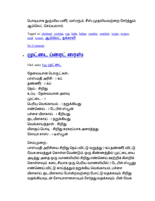 ப ாடியாக துருைிய ன ீர், மஸ்ரூம், ைீஸ் முேைியைற்டற தைர்த்தும்
ஆம்பைட் பைய்யைாம்.
Tagged as: chettinad, cooking, egg, India, Indian, omelete, omelette, recipe, recipes,
tamil, tomato, ஆம்பைட், ேக்காளி
No Comments
 முட்டை ப்டைட் டைஸ்
Filed under Egg முட்டை
தேடையான ப ாருட்கள்:-
ாஸ்மேி அரிைி – 1 கப்
ேண்ெ ீர் – 2 கப்
பநய் – ைிறிது
உப்பு – தேடையான அளவு
முட்டை – 3
ப ரிய பைங்காயம் – 1 நறுக்கியது
எண்பெய் – 3 தை ிள் ஸ்பூன்
ச்டை மிளகாய் – 1 கீறியது
குைமிளகாய் – 1 நறுக்கியது
பைங்காயத்ோள் – ைிறிது
மிளகுப் ப ாடி – ைிறிது கரகரப் ாக அடரத்ேது
தைாயா ைாஸ் – 1 டீஸ்பூன்
பைய்முடற:-
ாஸ்மேி அரிைிடய ைிறிது பநய் ைிட்டு ைறுத்து 2 கப் ேண்ெ ீர் ைிட்டு
தைக டைத்துக் பகாள்ள தைண்டும். ஒரு கிண்ெத்ேில் முட்டைடய
அடித்து அடே ஒரு ைாெைியில் ைிறிது எண்பெய் ஊற்றிக் கிளறிக்
பகாள்ளவும். கடைைியாக ஒரு ப ரிய ைாெைியில் 2 தை ிள் ஸ்பூனு
எண்பெய் ைிட்டு காய்ந்ேதும் நறுக்கிய பைங்காயம், ச்டை
மிளகாய், குைமிளகாய் த ான்றைற்டற த ாட்டு ைேக்கவும். ைிறிது
ைேங்கியவுைன் தைாயாைாடையும் தைர்ேது ைேக்கவும். ின் தைக
 
