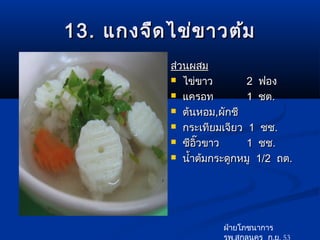 13. แกงจืด ไข่ข าวต้ม
           ส่วนผสม
            ไข่ขาว        2 ฟอง
            แครอท         1 ชต.
            ต้นหอม,ผักชี

            กระเทียมเจียว 1 ชช.

            ซีอวขาว
                 ิ๊        1 ชช.
            นำ้าต้มกระดูกหมู 1/2 ถต.




                      ฝ่ายโภชนาการ
                      รพ.สกลนคร ก.ย. 53
 