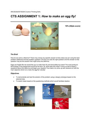 ARC30104/DST30204 Creative Thinking Skills
CTS ASSIGNMENT 1: How to make an egg fly!
10% (20pts score)
The Brief
How do we solve a dilemma? There may not be any specific answer to that unless we can coing the best
problem statement and the problem question! The key is to ask the right question and the answer to that
question may be the solution that might solve the dilemma.
Eggs are fragile! But we would like you to make them fly and land safely but intact! The most profound
terminology in this assignment would be the term ‘fly’ what does this mean? Come up with at least 5
questions about this dilemma and begin your ideation! Your task is to come up with solutions to fulfil the
main objective which is to make the egg fly! Literally!
Objectives
 To demonstrate and test the solution of the problem using a design prototype based on the
selected idea.
 To sketch ideas based on the questioning methods which would facilitate ideation.
 