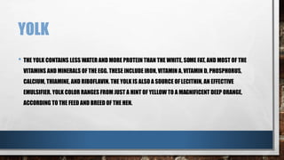 YOLK
• THE YOLK CONTAINS LESS WATER AND MORE PROTEIN THAN THE WHITE, SOME FAT, AND MOST OF THE
VITAMINS AND MINERALS OF THE EGG. THESE INCLUDE IRON, VITAMIN A,VITAMIN D, PHOSPHORUS,
CALCIUM, THIAMINE, AND RIBOFLAVIN. THE YOLK IS ALSO A SOURCE OFLECITHIN, AN EFFECTIVE
EMULSIFIER. YOLK COLOR RANGES FROM JUST A HINT OF YELLOW TO A MAGNIFICENT DEEP ORANGE,
ACCORDING TO THE FEED AND BREED OF THE HEN.
 