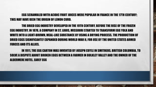EGG SCRAMBLED WITH ACIDIC FRUIT JUICES WERE POPULAR IN FRANCE IN THE 17TH CENTURY;
THIS MAY HAVE BEEN THE ORIGIN OF LEMON CURD.
THE DRIED EGG INDUSTRY DEVELOPED IN THE 19TH CENTURY, BEFORE THE RISE OF THE FROZEN
EGG INDUSTRY. IN 1878, A COMPANY IN ST. LOUIS, MISSOURI STARTED TO TRANSFORM EGG YOLK AND
WHITE INTO A LIGHT-BROWN, MEAL-LIKE SUBSTANCE BY USING A DRYING PROCESS. THE PRODUCTION OF
DRIED EGGS SIGNIFICANTLY EXPANDED DURING WORLD WAR II, FOR USE BY THE UNITED STATES ARMED
FORCES AND ITS ALLIES.
IN 1911, THE EGG CARTON WAS INVENTED BY JOSEPH COYLE IN SMITHERS, BRITISH COLUMBIA, TO
SOLVE A DISPUTE ABOUT BROKEN EGGS BETWEEN A FARMER IN BULKLEY VALLEY AND THE OWNER OF THE
ALDERMERE HOTEL. EARLY EGG
 