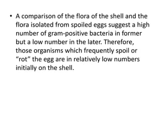 • A comparison of the flora of the shell and the
flora isolated from spoiled eggs suggest a high
number of gram-positive bacteria in former
but a low number in the later. Therefore,
those organisms which frequently spoil or
“rot” the egg are in relatively low numbers
initially on the shell.
 