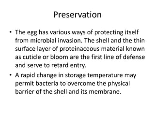 Preservation
• The egg has various ways of protecting itself
from microbial invasion. The shell and the thin
surface layer of proteinaceous material known
as cuticle or bloom are the first line of defense
and serve to retard entry.
• A rapid change in storage temperature may
permit bacteria to overcome the physical
barrier of the shell and its membrane.
 