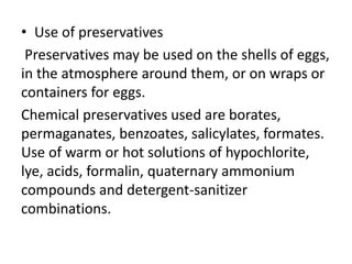 • Use of preservatives
Preservatives may be used on the shells of eggs,
in the atmosphere around them, or on wraps or
containers for eggs.
Chemical preservatives used are borates,
permaganates, benzoates, salicylates, formates.
Use of warm or hot solutions of hypochlorite,
lye, acids, formalin, quaternary ammonium
compounds and detergent-sanitizer
combinations.
 