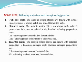 Scale size: Following scale sizes used in engineering practice
1. Full size scale: The scale in which objects are drawn with actual
measurements is known as full size scale. It is written as 1:1.
2. Reduced scale: The scale in which objects are drawn with reduced
proportion is known as reduced scale. Standard reducing proportions
are :
1:2 – drawing made to one half of the actual size.
1:10 – drawing made to one tenth of the actual size.
3. Enlarged Scale: The scale in which objects are drawn with enlarged
proportion is known as enlarged scale. Standard enlarged proportions
are :
2:1 – drawing made to twice the actual size.
10:1 – drawing made to ten times the actual size.
 