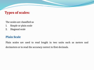 Types of scales:
The scales are classified as
1. Simple or plain scale
2. Diagonal scale
Plain Scale
Plain scales are used to read length in two units such as meters and
decimeters or to read the accuracy correct to first decimals.
 