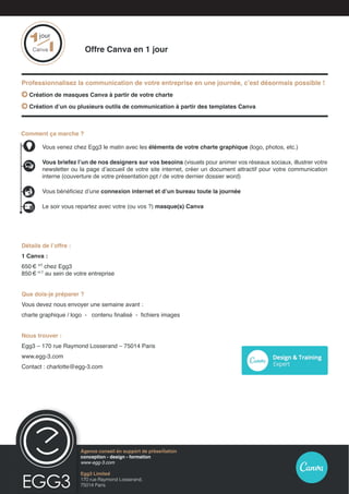 Détails de l’offre :
1 Canva :
650 € HT
chez Egg3
850 €  H.T
au sein de votre entreprise
Que dois-je préparer ?
Vous devez nous envoyer une semaine avant :
charte graphique / logo - contenu finalisé - fichiers images
Nous trouver :
Egg3 – 170 rue Raymond Losserand – 75014 Paris
www.egg-3.com
Contact : charlotte@egg-3.com
Comment ça marche ?
	 Vous venez chez Egg3 le matin avec les éléments de votre charte graphique (logo, photos, etc.)
	Vous briefez l’un de nos designers sur vos besoins (visuels pour animer vos réseaux sociaux, illustrer votre
newsletter ou la page d’accueil de votre site internet, créer un document attractif pour votre communication
interne (couverture de votre présentation ppt / de votre dernier dossier word)
	 Vous bénéficiez d’une connexion internet et d’un bureau toute la journée
	 Le soir vous repartez avec votre (ou vos ?) masque(s) Canva
			 Offre Canva en 1 jour
Professionnalisez la communication de votre entreprise en une journée, c’est désormais possible !
 Création de masques Canva à partir de votre charte
 Création d’un ou plusieurs outils de communication à partir des templates Canva
Egg3 Limited
170 rue Raymond Losserand,
75014 Paris
Agence conseil en présentation Prezi
conception - design - formation
www.egg-3.com
11
jour
Canva
Agence conseil en support de présentation
conception - design - formation
www-egg-3.com
Egg3 Limited
170 rue Raymond Losserand,
75014 Paris
 
