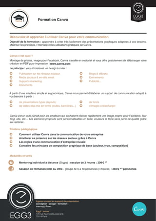Formation Canva
Découvrez et apprenez à utiliser Canva pour votre communication
Objectif de la formation : apprendre à créer très facilement des présentations graphiques adaptées à vos besoins.
Maitriser les principes, l’interface et les utilisations pratiques de Canva.
Egg3 Limited
170 rue Raymond Losserand,
75014 Paris
Agence conseil en présentation Prezi
conception - design - formation
www.egg-3.com
Canva
TRAINING
À partir d’une interface simple et ergonomique, Canva vous permet d’élaborer un support de communication adapté à
vos besoins à partir :
Canva c’est quoi ?
Montage de photos, image pour Facebook, Canva travaille en vectoriel et vous offre gratuitement de télécharger votre
création en PDF pour impression ! www.canva.com
Le principe : vous choisissez un design à créer :
	 Publication sur les réseaux sociaux
	 Media sociaux  en-tête email
	 Supports marketing
	 Documents
	 Blogs  eBooks
	 Evénements
	 Publicité...
Canva est un outil parfait pour les amateurs qui souhaitent réaliser rapidement une image propre pour Facebook, leur
blog, site, etc… Les éléments proposés sont personnalisables en taille, couleurs et texte sans perte de qualité grâce
au vectoriel..
Contenu pédagogique
	 Comment utiliser Canva dans la communication de votre entreprise
	 Améliorer sa présence sur les réseaux sociaux grâce à Canva
	 Les règles d’une communication d’entreprise réussie
	 Connaitre les principes de composition graphique de base (couleur, typo, composition)
Modalités et tarifs
1.	 Mentoring individuel à distance (Skype) : session de 2 heures : 200 € HT
2.	 Session de formation inter ou intra - groupe de 6 à 10 personnes (4 heures) : 250 € HT /
personnes
	 de présentations types (layouts)
	 de textes déjà mis en forme (bulles, bannières...)
	 de fonds
	 d’images à télécharger
Agence conseil en support de présentation
conception - design - formation
www-egg-3.com
Egg3 Limited
170 rue Raymond Losserand,
75014 Paris
 