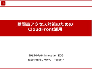 Update 2010/7/21
瞬間⾼アクセス対策のための
CloudFront活⽤
2015/07/04 innovation EGG
株式会社ロックオン 三原俊介
1
 