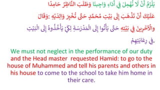 ُ
‫م‬َ
‫ز‬‫ل‬َ‫ي‬
ُ
ْ
‫ن‬
َ
‫أ‬
ُ
َ
‫ل‬
َُ‫ل‬ ِ
‫م‬ ْ
‫ه‬‫ن‬
ُِ ِ
‫ف‬
ُِ‫اء‬
َ
‫د‬
َ
‫أ‬
‫ا‬
َ
‫بن‬ ِ
‫اج‬ َ
‫و‬
ُ
َ
‫ط‬ َ
‫و‬
َُ
‫ب‬
َ
‫ل‬
ُ
ْ ِ
‫اظ‬
َّ
‫الن‬
‫ا‬
ً
‫د‬ ِ
‫ام‬ َ
‫ح‬
َُ‫ال‬
َ
‫ق‬ َ
‫و‬: ُ
َ
‫ك‬ْ‫ي‬
َ
‫ل‬
َ
‫ع‬
ُ
ْ
‫ن‬
َ
‫أ‬
َُ
‫ب‬
َ
‫ه‬
ْ
‫ذ‬
َ
‫ت‬
ُ
َ
‫ل‬ِ‫إ‬
ُ ِ
‫ت‬ْ‫ي‬َ‫ب‬
َُّ‫م‬ َ
‫ح‬‫م‬
ُ
‫د‬
ُ َّْ
‫ت‬ َ
‫ح‬
َُ
ِ
‫ت‬
ْ
‫خ‬‫ت‬
ُِ‫ه‬ْ‫ي‬
َ
‫د‬ِ‫ال‬ َ
‫و‬
َُ
‫ين‬ِ
‫ر‬
َ
‫خ‬
ْ
‫واْل‬
ُِ ِ
‫ف‬
ُِ‫ه‬ِ‫ت‬ْ‫ْي‬َ‫ب‬
ُ َّْ
‫ت‬ َ
‫ح‬
‫وا‬‫ت‬‫أ‬َ‫ي‬
ُ
َ
‫ل‬ِ‫إ‬
‫ا‬
ُِ‫ة‬ َ
‫س‬ َ
‫ر‬
ْ
‫د‬ َ‫م‬‫ل‬
ُْ
ِ
َ
‫ك‬ِ‫ل‬
ُ
‫وه‬‫ذ‬‫خ‬‫أ‬َ‫ي‬
ُ
َ
‫ل‬ِ‫إ‬
ُ ِ
‫ت‬ْ‫ي‬َ‫ب‬‫ال‬
ُِ ِ
‫ف‬
ُْ
‫م‬ ِ‫ه‬ِ‫ت‬َ‫اي‬
َ
‫ع‬ِ
‫ر‬ .
We must not neglect in the performance of our duty
and the Head master requested Hamid: to go to the
house of Muhammed and tell his parents and others in
his house to come to the school to take him home in
their care.
 
