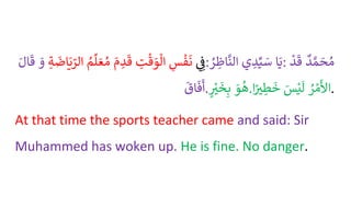 ُِ ِ
‫ف‬
ُِ
‫س‬
ْ
‫ف‬
َ
‫ن‬
ُ ِ
‫ت‬
ْ
‫ق‬ َ
‫و‬‫ال‬
َُ
‫م‬ ِ
‫د‬
َ
‫ق‬
ُ
‫م‬‫ل‬ َ‫ع‬‫م‬
ُِ‫ة‬
َ
‫اض‬َ‫ي‬ ّ
‫الر‬
َُ
‫و‬
ُ
َ
‫ق‬
َُ‫ال‬ : ‫ا‬َ‫ي‬
‫ي‬ ِ
‫د‬ِّ‫ي‬ َ
‫س‬
ُ
ْ ِ
‫اظ‬
َّ
‫الن‬ : ُ
‫د‬ َّ‫م‬ َ
‫ح‬‫م‬
ُ
ْ
‫د‬
َ
‫ق‬
ُ
َ
‫اق‬
َ
‫ف‬
َ
‫أ‬. َُ
‫و‬‫ه‬
ُ‫ر‬
ْ
‫ت‬
َ
‫خ‬ِ‫ب‬ . ُ
ْ ْ‫م‬
َ
‫األ‬
َُ
‫س‬ْ‫ي‬
َ
‫ل‬
‫ا‬ً
‫ت‬ ِ
‫ط‬
َ
‫خ‬ .
At that time the sports teacher came and said: Sir
Muhammed has woken up. He is fine. No danger.
 