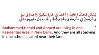 .
ُ
‫ن‬
ُ
‫ك‬ ْ
‫س‬َ‫ي‬
ُ
‫د‬ َّ‫م‬ َ
‫ح‬‫م‬
ُ
‫د‬ ِ
‫ام‬ َ
‫ح‬ َ
‫و‬
َُ
‫و‬
ُ
‫د‬ َ‫م‬ ْ
‫ح‬
َ
‫أ‬
ُِ ِ
‫ف‬
ُ
‫ة‬ َ
‫ار‬ َ
‫ح‬
ُ
َ
‫ك‬ َ
‫س‬
ُ
‫ة‬َّ‫ي‬ِ‫ن‬
ُ
‫ة‬
َ
‫د‬ ِ
‫اح‬ َ
‫و‬
ُِ ِ
‫ف‬
‫و‬‫ي‬ِ‫ن‬
ُِ ِ
‫ل‬
ْ
‫ه‬
َ
‫د‬. ُ
َ
‫ون‬‫س‬‫ر‬
ْ
‫د‬َ‫ي‬ َ
‫و‬
ُِ ِ
‫ف‬
ُ
‫ة‬ َ
‫س‬ َ
‫ر‬
ْ
‫د‬ َ‫م‬
ُ
‫ة‬
َ
‫د‬ ِ
‫اح‬ َ
‫و‬
ُ
‫ة‬ َ‫ع‬ ِ‫اق‬ َ
‫و‬
ُ
‫ال‬ِ‫ب‬
ُ ِ
ِْ
ْ‫ُق‬
ُْ
‫ن‬ ِ
‫م‬
ُْ
‫م‬ ِ‫ه‬ِ‫ت‬ َ
‫ار‬ َ
‫ح‬
Muhammed,Hamid and Ahmed are living in one
Residential Area in New Delhi. And they are all studying
in one school located near their lane.
 