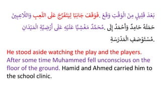 َُ
‫ف‬
َ
‫ق‬ َ
‫و‬
َ
‫ف‬
‫ا‬ً‫ب‬ِ‫ان‬ َ
‫ج‬
َُ
‫ج‬َّ
‫ر‬
َ
‫ف‬
َ
‫ت‬َ‫ي‬ِ‫ل‬
ُ
َ
‫ل‬
َ
‫ع‬
ُ ِ
‫ب‬ ِ
‫ع‬
ّ
‫الل‬
ُ
ّ
‫الَل‬ َ
‫و‬
َُ
َِ‫ب‬ ِ
‫ع‬ . ُ
َ
‫د‬ ْ‫ع‬َ‫ب‬
ُ
‫يل‬ِ‫ل‬
َ
‫ق‬
َُ
‫ن‬ ِ
‫م‬
ُ ِ
‫ت‬
ْ
‫ق‬ َ
‫و‬‫ال‬
َُ‫ع‬
َ
‫ق‬ َ
‫و‬
ُ
‫د‬ َّ‫م‬ َ
‫ح‬‫م‬
‫ا‬ًّ‫ي‬ ِ
‫ش‬
ْ
‫غ‬ َ‫م‬
ُِ‫ه‬ْ‫ي‬
َ
‫ل‬
َ
‫ع‬
ُ
َ
‫ل‬
َ
‫ع‬
ُِ‫ة‬َّ‫ي‬ ِ
‫ض‬ ْ
‫ر‬
َ
‫أ‬
َُ‫م‬‫ال‬
ُِ
‫ان‬
َ
‫د‬ْ‫ي‬ . ُ
‫ه‬
َ
‫ل‬ َ‫م‬ َ
‫ح‬
ُ
‫د‬ ِ
‫ام‬ َ
‫ح‬
ُ
‫د‬ َ‫م‬ ْ
‫ح‬
َ
‫أ‬ َ
‫و‬
ُ
َ
‫ل‬ِ‫إ‬
ُ ِ
‫ف‬ َ
‫ص‬ ْ
‫و‬
َ
‫ت‬ ْ
‫س‬‫م‬
ُِ‫ة‬ َ
‫س‬ َ
‫ر‬
ْ
‫د‬ َ‫م‬‫ال‬ .
He stood aside watching the play and the players.
After some time Muhammed fell unconscious on the
floor of the ground. Hamid and Ahmed carried him to
the school clinic.
 