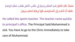 َُ
‫ب‬
َ
‫ل‬
َ
‫ط‬
َ
‫ف‬
ُ
‫م‬‫ل‬ َ‫ع‬‫م‬
ُِ‫ة‬
َ
‫اض‬َ‫ي‬ ِّ
‫الر‬ . َُ
‫م‬ ِ
‫د‬
َ
‫ق‬
ُ
‫م‬‫ل‬ َ‫ع‬‫م‬‫ال‬
ُ
‫ة‬
َ
‫ع‬ْ
‫ُس‬ِ‫ب‬
ُ
َ
‫ل‬ِ‫إ‬
ُ ِ
‫ب‬
َ
‫ت‬‫ك‬ َ‫م‬
‫ا‬
ُِ
ْ ِ
‫اظ‬
َّ
‫لن‬ . َُ‫ال‬
َ
‫ق‬
ُ
ْ ِ
‫اظ‬
َّ
‫الن‬ : ُ
‫د‬ َّ‫م‬ َ
‫ح‬‫م‬
ُ
‫يض‬ِ
‫ر‬ َ‫م‬. ُ
َ
‫ك‬ْ‫ي‬
َ
‫ل‬
َ
‫ع‬
ُ
ْ
‫ن‬
َ
‫أ‬
َُ
‫ب‬
َ
‫ه‬
ْ
‫ذ‬
َ
‫ت‬
ُ
َ
‫ل‬ِ‫إ‬
ُ ِ
‫ف‬ َ
‫ص‬ ْ
‫و‬
َ
‫ت‬ ْ
‫س‬‫م‬‫ال‬
‫ا‬ ً
‫ر‬ ْ
‫و‬
َ
‫ف‬
ُِ‫ل‬
ُِ‫ة‬َ‫اي‬
َ
‫ع‬ِ
ْ
ُ
‫د‬ َّ‫م‬ َ
‫ح‬‫م‬ .
He called the sports teacher. The teacher came quickly
to principal’s office. The Principal Said:Muhammed is
sick. You have to go to the Clinic immediately to take
care of Muhammed.
 