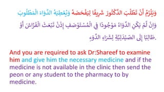 ُ
‫م‬َ
‫ز‬‫ل‬َ‫ي‬ َ
‫و‬
ُ
ْ
‫ن‬
َ
‫أ‬
َُ
‫ب‬
ُ
‫ل‬
ْ
‫ط‬
َ
‫ت‬
َُ
‫ور‬‫ت‬‫ك‬
َّ
‫الد‬
‫ا‬
ً
‫يف‬ِ
ََ
‫ش‬
َُ‫ي‬ِ‫ل‬
ُ
‫ه‬ َ
‫ص‬ َ
‫ح‬
ْ
‫ف‬
ُ
‫ه‬َ‫ي‬ ِ
‫ط‬ ْ‫ع‬‫ي‬ َ
‫و‬
َُ‫اء‬ َ
‫و‬
َّ
‫الد‬
َُ‫م‬‫ال‬
َُ
ِ‫و‬
ُ
‫ل‬
ْ
‫ط‬
ُ
ْ
‫إن‬ َ
‫و‬
ُْ
‫م‬
َّ
‫ل‬
ُِ
‫ن‬
ُ
‫ك‬َ‫ي‬
ُ
‫اء‬ َ
‫و‬
َّ
‫الد‬
‫ا‬
ً
‫ود‬‫ج‬ ْ
‫و‬ َ‫م‬
ُِ ِ
‫ف‬
ُْ
‫و‬
َ
‫ت‬ ْ
‫س‬‫م‬‫ال‬
ُ ِ
‫ف‬ َ
‫ص‬
ُ
ْ
‫ن‬
َ
‫ذ‬ِ‫إ‬
ُ
َ
‫ث‬ َ‫ع‬ْ‫ب‬
َ
‫ت‬
َُ
‫اش‬َّ
ْ
َ
‫ف‬‫ال‬
ُْ
‫و‬
َ
‫أ‬
‫ا‬ً‫ب‬ِ‫ال‬
َ
‫ط‬
ُ
َ
‫ل‬ِ‫إ‬
ُِ‫ة‬َّ‫ي‬ِ‫ل‬
َ
‫د‬ْ‫ي‬ ّ
‫الص‬
ُِ‫اء‬َ ََ
‫ُس‬ِ‫ل‬
ُِ‫ء‬ َ
‫و‬
َّ
‫الد‬ .
And you are required to ask Dr:Shareef to examine
him and give him the necessary medicine and if the
medicine is not available in the clinic then send the
peon or any student to the pharmacy to by
medicine.
 