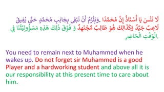 ُ
‫م‬َ
‫ز‬‫ل‬َ‫ي‬ َ
‫و‬
ُ
ْ
‫ن‬
َ
‫أ‬
ُ
َْ
‫ق‬ْ‫ب‬
َ
‫ت‬
ُ ِ
‫ب‬ِ‫ان‬ َ
‫ج‬ِ‫ب‬
ُ
‫د‬ َّ‫م‬ َ
‫ح‬‫م‬
ُ َّْ
‫ت‬ َ
‫ح‬
ُ
‫ي‬
ُ
َ
‫يق‬ ِ
‫ف‬ . ُ
َ
‫ل‬
َُ
‫س‬
ْ
‫ن‬
َ
‫ت‬
‫ا‬َ‫ي‬
ُ
‫اذ‬
َ
‫ت‬ ْ
‫س‬
ُ
‫أ‬
ُ
َّ
‫ن‬ِ‫إ‬
ُ
‫م‬
‫ا‬
ً
‫د‬ َّ‫م‬ َ
‫ح‬
ُ
‫ب‬ ِ
‫ع‬
َ
‫ل‬
ُ
‫د‬ِّ‫ي‬ َ
‫ج‬
ُ
َ
‫ك‬ِ‫ال‬
َ
‫ذ‬
َ
‫ك‬َ
‫و‬
َُ
‫و‬‫ه‬
ُ
‫ب‬ِ‫ال‬
َ
‫ط‬
ُ
‫د‬ ِ‫ه‬
َ
‫ت‬ ْ
‫ج‬‫م‬
َُ
‫و‬
ُ
َ
‫ق‬ ْ
‫و‬
َ
‫ف‬
ُ
َ
‫ك‬ِ‫ل‬
َ
‫ذ‬
ُِ‫ه‬ ِ
‫ذ‬
َ
‫ه‬
ُ
‫ت‬َّ‫ي‬ِ‫ول‬‫ؤ‬ ْ
‫س‬ َ‫م‬
‫ا‬
َ
‫ن‬
ُِ ِ
‫ف‬
ُ ِ
‫ت‬
ْ
‫ق‬ َ
‫و‬‫ال‬
ُِ ِ
‫اض‬ َ
‫ح‬‫ال‬ .
You need to remain next to Muhammed when he
wakes up. Do not forget sir Muhammed is a good
Player and a hardworking student and above all it is
our responsibility at this present time to care about
him.
 