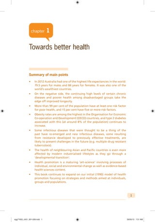 1
chapter 1
Towards better health
Summary of main points
• In 2012 Australia had one of the highest life expectancies in the world:
79.5 years for males and 84 years for females. It was also one of the
world’s wealthiest countries.
• On the negative side, the continuing high levels of certain chronic
diseases and poorer health among disadvantaged groups take the
edge off improved longevity.
• More than 99 per cent of the population have at least one risk factor
for poor health, and 15 per cent have five or more risk factors.
• Obesity rates are among the highest in the Organisation for Economic
Co-operation and Development (OECD) countries, and type 2 diabetes
associated with this (at around 8% of the population) continues to
increase.
• Some infectious diseases that were thought to be a thing of the
past have re-emerged and new infectious diseases, some resulting
from resistance developed to previously effective treatments, are
likely to present challenges in the future (e.g. multiple drug resistant
tuberculosis).
• The health of neighbouring Asian and Pacific countries is even more
affected by modern industrialised lifestyles as they go through a
‘developmental transition’.
• Health promotion is a maturing ‘art–science’ involving processes of
individual, social and environmental change as well as evidence-based
health sciences content.
• This book continues to expand on our initial (1990) model of health
promotion focusing on strategies and methods aimed at individuals,
groups and populations.
chapter 1
egg71833_ch01_001-028.indd 1egg71833_ch01_001-028.indd 1 26/05/13 1:51 AM26/05/13 1:51 AM
 