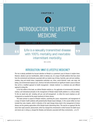 CHAPTER 1




                      INTRODUCTION TO LIFESTYLE
                              MEDICINE
                                 G A RRY EG GER I A ND RE W BINNS I STEPHAN RO S SNER




             “                                                                                                             ”
                               Life is a sexually transmitted disease
                               with 100% mortality and inevitable
                                       intermittent morbidity.
                                                                  RD LAING




                                 INTRODUCTION: WHAT IS LIFESTYLE MEDICINE?
              The rise in obesity worldwide has focused attention on lifestyle as a prominent cause of disease in modern times.
              However, obesity is just one manifestation, albeit an obvious one, of a range of health problems that have arisen
              from the environment and behaviors associated with our modern way of living. Inactivity, poor and over-nutrition,
              smoking, drug and alcohol abuse, inappropriate medication use, stress, sexual behavior, inadequate sleep, risk
              taking, and environmental exposure (sun, chemical, the built environment) are significant modern causes of disease
              that call for a modified approach to health management. ‘Lifestyle medicine’ is a relatively new and different
              approach to doing this.
                  In the first edition of this book, we defined lifestyle medicine as ‘the application of environmental, behavioral,
              medical, and motivational principles to the management of lifestyle-related health problems in a clinical setting’.
              To this we would now add ‘including self-care and self-management’, to reflect the recent emphasis on self-
              management as essential for the proper treatment of chronic disease.
                  This book summarizes aspects of lifestyle medicine, examining the causes, measurement, and management of
              a range of modern health problems with predominantly lifestyle-based etiologies. In this second edition we have
              included four extra chapters, which is indicative of the rapid changes being made in the management of chronic
              disease and the growing appreciation of the lifestyle factors determining these. The need for an approach like this
              stems from rapid economic advancement, which has changed the environments in which humans live (both macro
              and micro) and, in doing so, changed the lifestyles and behaviors associated with those environments. Up to 70%




egg98124_ch01_001-010.indd 1                                                                                                      9/30/10 9:15 AM
 