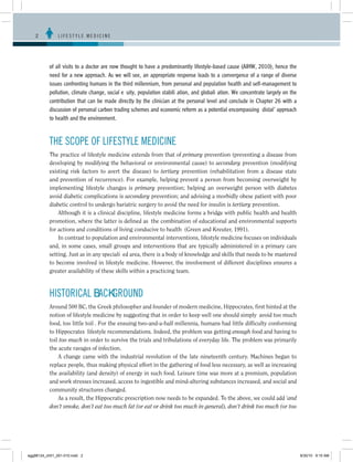 2	          LIFESTYLE MEDICINE




           of all visits to a doctor are now thought to have a predominantly lifestyle-based cause (AIHW, 2010), hence the
           need for a new approach. As we will see, an appropriate response leads to a convergence of a range of diverse
           issues confronting humans in the third millennium, from personal and population health and self-management to
           pollution, climate change, social equity, population stabilization, and globalization. We concentrate largely on the
           contribution that can be made directly by the clinician at the personal level and conclude in Chapter 26 with a
           discussion of personal carbon trading schemes and economic reform as a potential encompassing ‘distal’ approach
           to health and the environment.



           THE SCOPE OF LIFESTYLE MEDICINE
           The practice of lifestyle medicine extends from that of primary prevention (preventing a disease from
           developing by modifying the behavioral or environmental cause) to secondary prevention (modifying
           existing risk factors to avert the disease) to tertiary prevention (rehabilitation from a disease state
           and prevention of recurrence). For example, helping prevent a person from becoming overweight by
           implementing lifestyle changes is primary prevention; helping an overweight person with diabetes
           avoid diabetic complications is secondary prevention; and advising a morbidly obese patient with poor
           diabetic control to undergo bariatric surgery to avoid the need for insulin is tertiary prevention.
               Although it is a clinical discipline, lifestyle medicine forms a bridge with public health and health
           promotion, where the latter is defined as ‘the combination of educational and environmental supports
           for actions and conditions of living conducive to health’ (Green and Kreuter, 1991).
               In contrast to population and environmental interventions, lifestyle medicine focuses on individuals
           and, in some cases, small groups and interventions that are typically administered in a primary care
           setting. Just as in any specialized area, there is a body of knowledge and skills that needs to be mastered
           to become involved in lifestyle medicine. However, the involvement of different disciplines ensures a
           greater availability of these skills within a practicing team.



           HISTORICAL BACKGROUND
           Around 500 BC, the Greek philosopher and founder of modern medicine, Hippocrates, first hinted at the
           notion of lifestyle medicine by suggesting that in order to keep well one should simply ‘avoid too much
           food, too little toil’. For the ensuing two-and-a-half millennia, humans had little difficulty conforming
           to Hippocrates’ lifestyle recommendations. Indeed, the problem was getting enough food and having to
           toil too much in order to survive the trials and tribulations of everyday life. The problem was primarily
           the acute ravages of infection.
               A change came with the industrial revolution of the late nineteenth century. Machines began to
           replace people, thus making physical effort in the gathering of food less necessary, as well as increasing
           the availability (and density) of energy in such food. Leisure time was more at a premium, population
           and work stresses increased, access to ingestible and mind-altering substances increased, and social and
           community structures changed.
               As a result, the Hippocratic prescription now needs to be expanded. To the above, we could add ‘and
           don’t smoke, don’t eat too much fat (or eat or drink too much in general), don’t drink too much (or too




egg98124_ch01_001-010.indd 2                                                                                                      9/30/10 9:15 AM
 