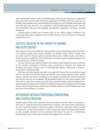 CHAPTER 1     I n t r o d u c t i o n t o l i f e s t y l e m e d i c i n e      3




              little) alcohol (while having a couple of alcohol-free days a week), try not to get anxious or depressed,
              get just the right amount of stress, don’t do too many drugs (of all kinds), don’t have unsafe sex, eat
              breakfast, keep regularly active, sleep well and for long enough, do some stretching and strength work
              every other day, wear sunscreen, use a moisturizer, avoid airconditioning where possible, keep the
              skin well hydrated, chew gum, floss regularly, and remember, moderation in all things—including
              moderation.’
                   Lifestyle medicine includes these preventive tactics. It can combine changes in behavior or the
              environment with medical management and, at another level, does this in the absence of conventional
              medical intervention.



              LIFESTYLE MEDICINE IN THE CONTEXT OF CHRONIC
              AND ACUTE DISEASE
              Acute diseases are those that usually have a short prodrome and cause debilitating symptoms but which
              in an otherwise healthy person resolve completely and relatively quickly, without sequelae. These
              are usually caused by infectious agents and include diseases such as rubella, measles, and influenza.
              Chronic diseases are usually those with a long prodrome and which require ongoing management over
              an extended period—sometimes a lifetime.
                  In earlier times, the acute infectious diseases often resulted in death because there was no treatment
              for the secondary complications of illnesses, such as pneumonia or rheumatic fever. People who
              developed more serious illnesses—such as insulin-dependent diabetes, tuberculosis, or typhoid—
              usually died from the disease itself.
                  With improved living standards and health care, people with illnesses that once would have caused
              death are now able to live with their disease into later life. Crohn’s disease, ulcerative colitis, multiple
              sclerosis, ischemic heart disease, and diabetes are all examples of diseases that could previously have
              been fatal but which are now manageable. HIV and hepatitis B and C are more recent examples. At the
              other extreme, some chronic diseases (e.g. cystic fibrosis, hemochromatosis, polycystic kidneys) have a
              significant genetic component and could not be classified as lifestyle-based. Consequently, the boundary
              between chronic and acute diseases and the scope of lifestyle medicine is much less discrete than it may
              have been in the past (Figure 1.1 overleaf).



              DIFFERENCES BETWEEN TRADITIONAL/CONVENTIONAL
              AND LIFESTYLE MEDICINE
              Lifestyle medicine differs from traditional/conventional medicine (hereafter called ‘conventional’) in
              that it aims to modify the behavioral and lifestyle bases of disease, rather than simply treating disease.
              As such, it requires the ‘patient’ to be an active partner in the process, rather than a passive recipient
              of medical care—(in fact, the term patient is really no longer appropriate in this setting; unfortunately,
              no fully acceptable alternative term has presented itself)—hence the need for a comprehensive
              understanding of how to involve patients in their self-management (see Chapter 5).




egg98124_ch01_001-010.indd 3                                                                                                             10/5/10 10:33 AM
 