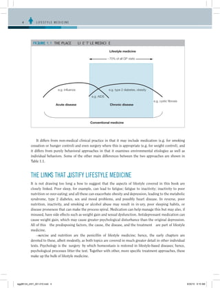 4	          LIFESTYLE MEDICINE




            FIGURE 1.1	 THE PLACE OF LIFESTYLE MEDICINE

                                                                 Lifestyle medicine

                                                                ~70% of all GP visits




                                e.g. influenza                  e.g. type 2 diabetes, obesity

                                                    e.g. AIDS
                                                                                                e.g. cystic fibrosis
                               Acute disease                     Chronic disease




                                                   Conventional medicine




               It differs from non-medical clinical practice in that it may include medication (e.g. for smoking
           cessation or hunger control) and even surgery where this is appropriate (e.g. for weight control), and
           it differs from purely behavioral approaches in that it examines environmental etiologies as well as
           individual behaviors. Some of the other main differences between the two approaches are shown in
           Table 1.1.



           THE LINKS THAT JUSTIFY LIFESTYLE MEDICINE
           It is not drawing too long a bow to suggest that the aspects of lifestyle covered in this book are
           closely linked. Poor sleep, for example, can lead to fatigue; fatigue to inactivity; inactivity to poor
           nutrition or over-eating; and all these can exacerbate obesity and depression, leading to the metabolic
           syndrome, type 2 diabetes, sex and mood problems, and possibly heart disease. In reverse, poor
           nutrition, inactivity, and smoking or alcohol abuse may result in injury, poor sleeping habits, or
           disease proneness that can make the process spiral. Medication can help manage this but may also, if
           misused, have side effects such as weight gain and sexual dysfunction. Antidepressant medication can
           cause weight gain, which may cause greater psychological disturbance than the original depression.
           All of this—the predisposing factors, the cause, the disease, and the treatment—are part of lifestyle
           medicine.
               Exercise and nutrition are the penicillin of lifestyle medicine; hence, the early chapters are
           devoted to these, albeit modestly, as both topics are covered in much greater detail in other individual
           texts. Psychology is the ‘surgery’ by which homeostasis is restored in lifestyle-based diseases; hence,
           psychological processes litter the text. Together with other, more specific treatment approaches, these
           make up the bulk of lifestyle medicine.




egg98124_ch01_001-010.indd 4                                                                                           9/30/10 9:15 AM
 