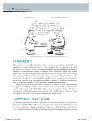 6	         LIFESTYLE MEDICINE




           THE EVIDENCE BASE
           Where possible, we use evidence-based information to make recommendations for lifestyle-based
           prescriptions. However, as lifestyle medicine is a developing area, there is still much to be learned
           and much that is difficult to objectify. This becomes particularly apparent when discussing exercise
           prescription for various ailments (Chapter 9) or learning positive psychology to combat mood disorders
           (Chapter 16). Although specific prescriptions for different lifestyle-based ailments are now emerging,
           there has only recently been an appreciation of the general importance of lifestyle in what have often
           otherwise been thought of as medical issues. Hence, evidence-based prescription is not yet available in
           several areas. Where this is the case, we have attempted to compensate by providing recommendations
           based on the available data and the careful reasoning of our experienced contributors.
              Other publications cover the more theoretical rationales for lifestyle medicine, its evidence base,
           and specific areas of lifestyle medicine such as sports medicine, women’s health, and pulmonary and
           pediatric medicine (e.g. Knight, 2004; Rippe, 1999), so these are not dealt with here. Nor have we
           covered each area of lifestyle medicine exhaustively, given that most have extensive literatures of their
           own elsewhere. The idea is to synthesize these topics into one unified concept.



           FRAMEWORKS FOR LIFESTYLE MEDICINE
           The recent interest in lifestyle medicine has generated a number of frameworks to assist clinicians in
           dealing with lifestyle-based disease. The SNAP (smoking, nutrition, alcohol, physical activity) framework
           in Australia was initially developed to draw attention to the need for dealing with these lifestyle factors
           in the medical environment (RACGP, 2006). The Australian Government initiative Lifescripts represents




egg98124_ch01_001-010.indd                                                                                               9/30/10 9:15 AM
 