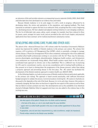 CHAPTER 1     I n t r o d u c t i o n t o l i f e s t y l e m e d i c i n e      7




              an extension of this and provides extensive accompanying resource materials (DoHA, 2005). Both SNAP
              and Lifescripts have been developed on an evidence base and trialed.
                  Because lifestyle medicine is in its early stages it is still a work in progress, influenced by its
              developing status, the norms and aspirations of the population, and ongoing feedback. This book
              represents an attempt to capture the best in an embryonic field, accepting that this is only a beginning
              in a developing process. We have adopted and adapted existing initiatives to suit changing conditions.
              The five A’s of Lifescripts (ask, assess, advise, assist, arrange), for example, have been reduced to three
              A’s (assess, assist, arrange) for easier recall, and are provided at the end of each chapter, and practical
              applications have been summarized for medical practitioners and practice nurses.



              DEVELOPING AND USING CARE PLANS AND OTHER AIDS
              The advent of the Enhanced Primary Care (EPC) scheme under the Australian Government’s Medicare
              system has improved the viability of lifestyle medicine in the primary care system. The scheme first
              requires a GP to perform a GP Management Plan (GPMP), which is essentially a strategy to  manage
              chronic disease. A Team Care Arrangement (TCA) is then completed, outlining the roles of two additional
              accredited allied health professionals working in conjunction with the GP. These may be dieticians,
              exercise physiologists, psychologists, physiotherapists, Indigenous health workers, and chiropractors
              (new professions are occasionally being added). Allied health workers report back to the GP, and a
              coordinated team approach to chronic care is thus established. This is a different way of practicing
              for GPs used to conventional, reactive, one-on-one consultations and to treating health problems as
              they present (or at least to slowing down the progression of the disease process), rather than taking
              a proactive approach and preventing disease in the first place. The EPC system has facilitated the
              development of the lifestyle medicine approach to modern health care (RACGP, 2006).
                  In the following chapters, we look at various areas of lifestyle medicine that are particularly applicable
              to the primary care setting. The approach is based around practicality, with sufficient theoretical
              background given to validate the process. Current procedures involving the EPC system in Australia are
              discussed in the Appendix at the end of the book. Because it is in its early days, however, this system is
              constantly changing. We have done our best here to signal the new aspects of the system as well as those
              that are likely to remain constant over time. New developments such as the availability of an American
              Journal of Lifestyle Medicine (http://ajl.sagepub.com) have now also added to the evidence base in this
              exciting new area.



                  WHAT CAN BE DONE IN A BRIEF CONSULTATION?
                  ■■ Ask what aspects of the patient’s lifestyle she or he thinks could be improved.
                  ■■ On the basis of the above, enquire in more depth about the areas identified.
                  ■■ Suggest/refer to an allied health specialist in this area or make another appointment to discuss these
                     in more detail.
                  ■■ If appropriate, carry out some basic measurements (e.g. waist circumference, weight, bio-impedance).
                  ■■ Provide written material on the lifestyle areas identified.




egg98124_ch01_001-010.indd                                                                                                                      9/30/10 9:15 AM
 