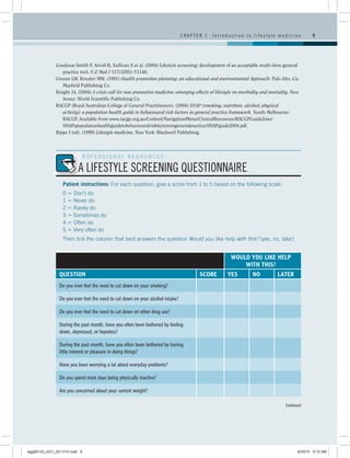 CHAPTER 1   Introduction to lifestyle medicine                9




              Goodyear-Smith F, Arroll B, Sullivan S et al. (2004) Lifestyle screening: development of an acceptable multi-item general
                 practice tool. N Z Med J 117(1205): U1146.
              Greene LW, Kreuter MW. (1991) Health promotion planning: an educational and environmental Approach. Palo Alto, Ca:
                 Mayfield Publishing Co.
              Knight JA. (2004) A crisis call for new preventive medicine: emerging effects of lifestyle on morbidity and mortality. New
                 Jersey: World Scientific Publishing Co.
              RACGP (Royal Australian College of General Practitioners). (2004) SNAP (smoking, nutrition, alcohol, physical
                 activity): a population health guide to behavioural risk factors in general practice framework. South Melbourne:
                 RACGP. Available from www.racgp.org.au/Content/NavigationMenu/ClinicalResources/RACGPGuidelines/
                 SNAPapopulationhealthguidetobehaviouralriskfactorsingeneralpractice/SNAPguide2004.pdf.
              Rippe J (ed). (1999) Lifestyle medicine. New York: Blackwell Publishing.




                          PROFESSIONAL RESOURCES:

                          A LIFESTYLE SCREENING QUESTIONNAIRE
                  Patient instructions: For each question, give a score from 1 to 5 based on the following scale:
                  0  Don’t do
                  1  Never do
                  2  Rarely do
                  3  Sometimes do
                  4  Often do
                  5  Very often do
                  Then tick the column that best answers the question Would you like help with this? (yes, no, later)


                                                                                                     WOULD YOU LIKE HELP
                                                                                                         WITH THIS?
                QUESTION                                                              SCORE         YES         NO           LATER
                Do you ever feel the need to cut down on your smoking?

                Do you ever feel the need to cut down on your alcohol intake?

                Do you ever feel the need to cut down on other drug use?

                During the past month, have you often been bothered by feeling
                down, depressed, or hopeless?

                During the past month, have you often been bothered by having
                little interest or pleasure in doing things?

                Have you been worrying a lot about everyday problems?

                Do you spend most days being physically inactive?

                Are you concerned about your current weight?

                                                                                                                                 Continued




egg98124_ch01_001-010.indd 9                                                                                                           9/30/10 9:15 AM
 